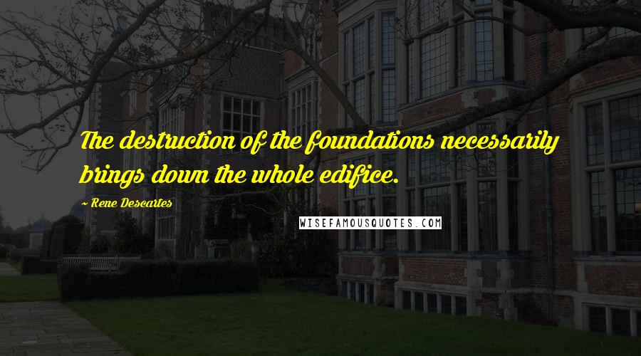 Rene Descartes Quotes: The destruction of the foundations necessarily brings down the whole edifice.