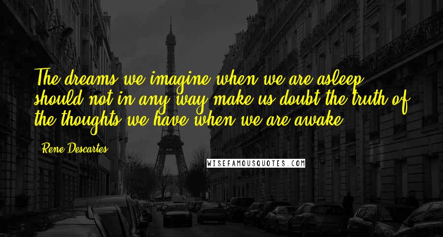 Rene Descartes Quotes: The dreams we imagine when we are asleep should not in any way make us doubt the truth of the thoughts we have when we are awake.