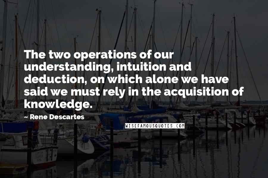 Rene Descartes Quotes: The two operations of our understanding, intuition and deduction, on which alone we have said we must rely in the acquisition of knowledge.