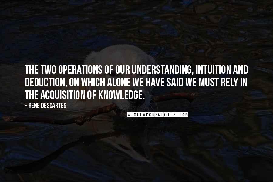 Rene Descartes Quotes: The two operations of our understanding, intuition and deduction, on which alone we have said we must rely in the acquisition of knowledge.