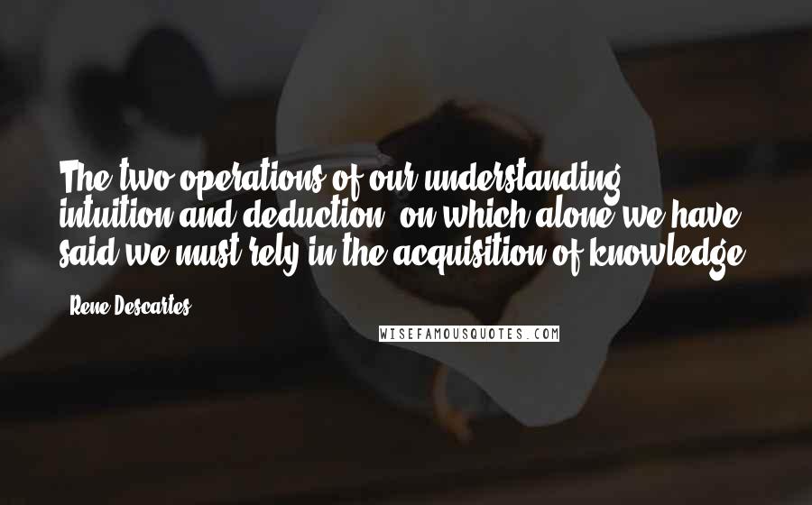 Rene Descartes Quotes: The two operations of our understanding, intuition and deduction, on which alone we have said we must rely in the acquisition of knowledge.