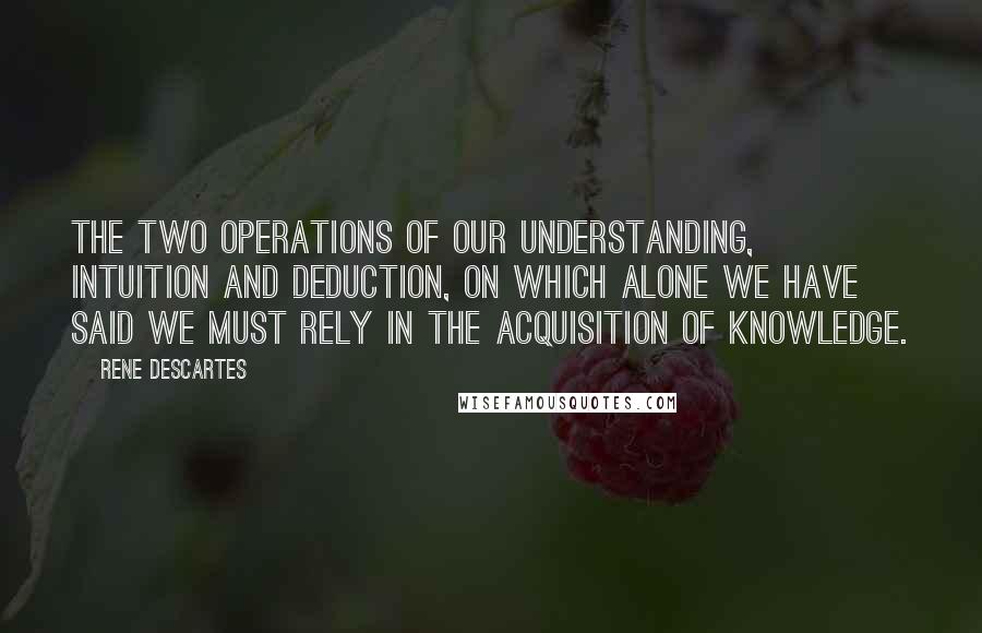 Rene Descartes Quotes: The two operations of our understanding, intuition and deduction, on which alone we have said we must rely in the acquisition of knowledge.