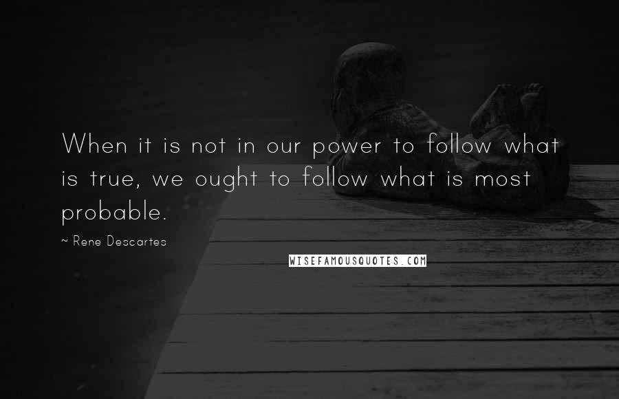 Rene Descartes Quotes: When it is not in our power to follow what is true, we ought to follow what is most probable.