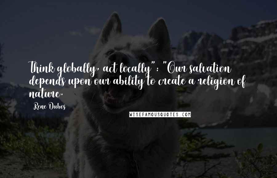 Rene Dubos Quotes: Think globally, act locally": "Our salvation depends upon our ability to create a religion of nature.