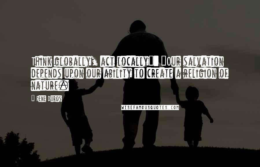 Rene Dubos Quotes: Think globally, act locally": "Our salvation depends upon our ability to create a religion of nature.