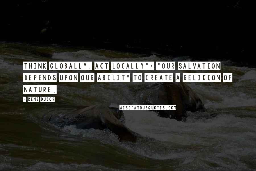 Rene Dubos Quotes: Think globally, act locally": "Our salvation depends upon our ability to create a religion of nature.