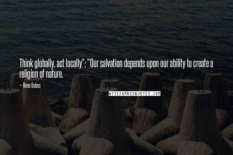 Rene Dubos Quotes: Think globally, act locally": "Our salvation depends upon our ability to create a religion of nature.