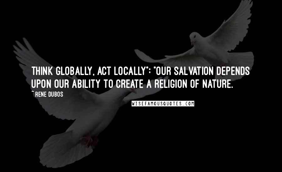 Rene Dubos Quotes: Think globally, act locally": "Our salvation depends upon our ability to create a religion of nature.