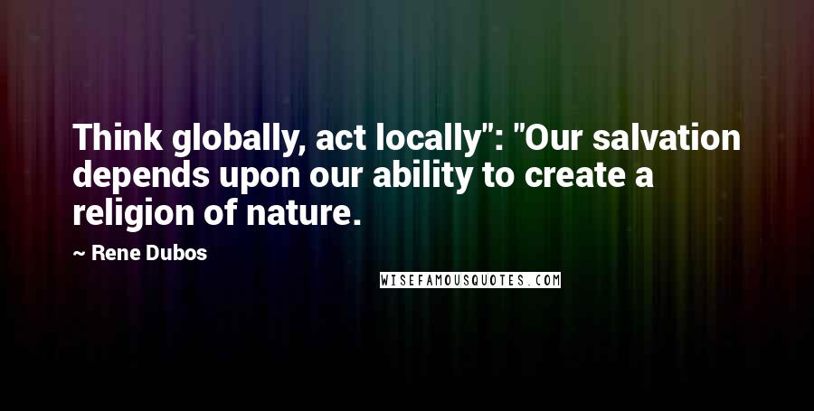 Rene Dubos Quotes: Think globally, act locally": "Our salvation depends upon our ability to create a religion of nature.