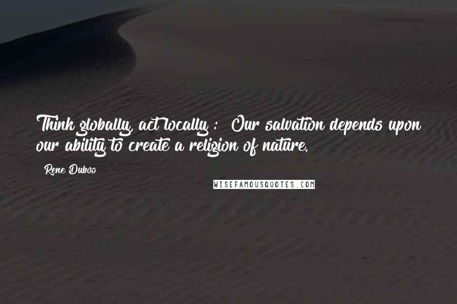 Rene Dubos Quotes: Think globally, act locally": "Our salvation depends upon our ability to create a religion of nature.