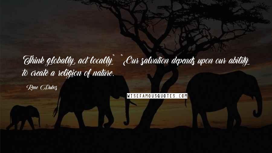 Rene Dubos Quotes: Think globally, act locally": "Our salvation depends upon our ability to create a religion of nature.