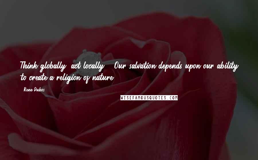 Rene Dubos Quotes: Think globally, act locally": "Our salvation depends upon our ability to create a religion of nature.
