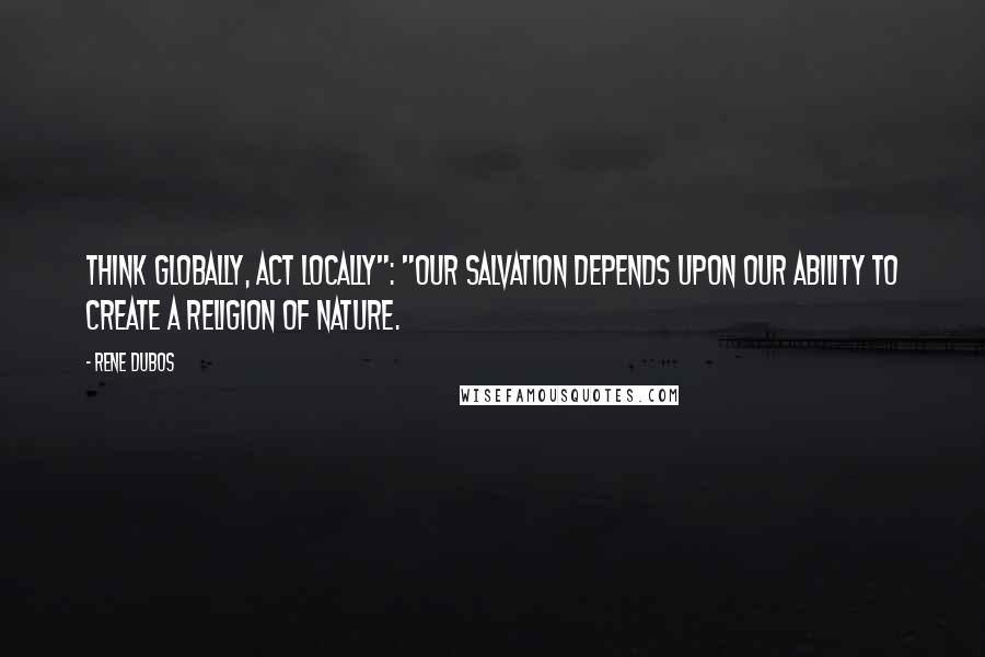 Rene Dubos Quotes: Think globally, act locally": "Our salvation depends upon our ability to create a religion of nature.