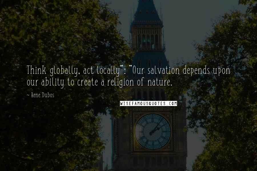 Rene Dubos Quotes: Think globally, act locally": "Our salvation depends upon our ability to create a religion of nature.