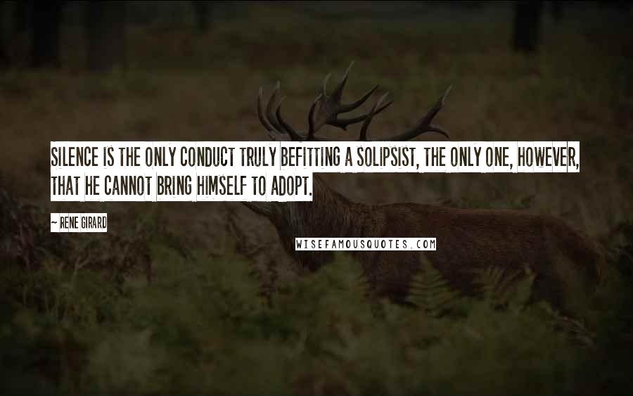 Rene Girard Quotes: Silence is the only conduct truly befitting a solipsist, the only one, however, that he cannot bring himself to adopt.