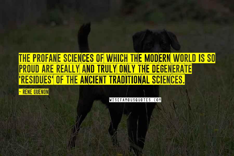 Rene Guenon Quotes: The profane sciences of which the modern world is so proud are really and truly only the degenerate 'residues' of the ancient traditional sciences.