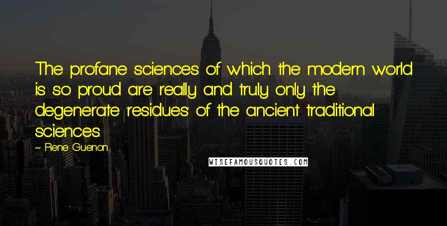 Rene Guenon Quotes: The profane sciences of which the modern world is so proud are really and truly only the degenerate 'residues' of the ancient traditional sciences.