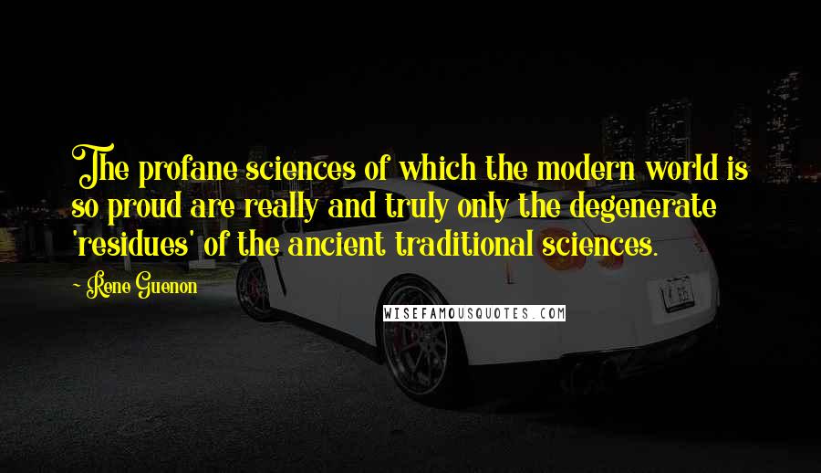 Rene Guenon Quotes: The profane sciences of which the modern world is so proud are really and truly only the degenerate 'residues' of the ancient traditional sciences.