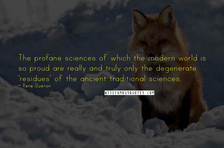 Rene Guenon Quotes: The profane sciences of which the modern world is so proud are really and truly only the degenerate 'residues' of the ancient traditional sciences.