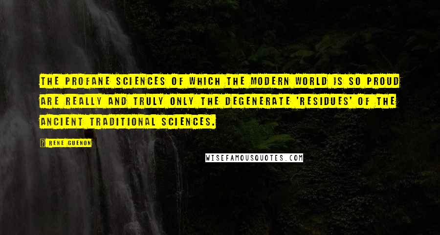 Rene Guenon Quotes: The profane sciences of which the modern world is so proud are really and truly only the degenerate 'residues' of the ancient traditional sciences.