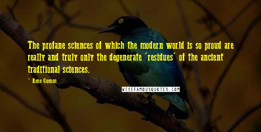 Rene Guenon Quotes: The profane sciences of which the modern world is so proud are really and truly only the degenerate 'residues' of the ancient traditional sciences.