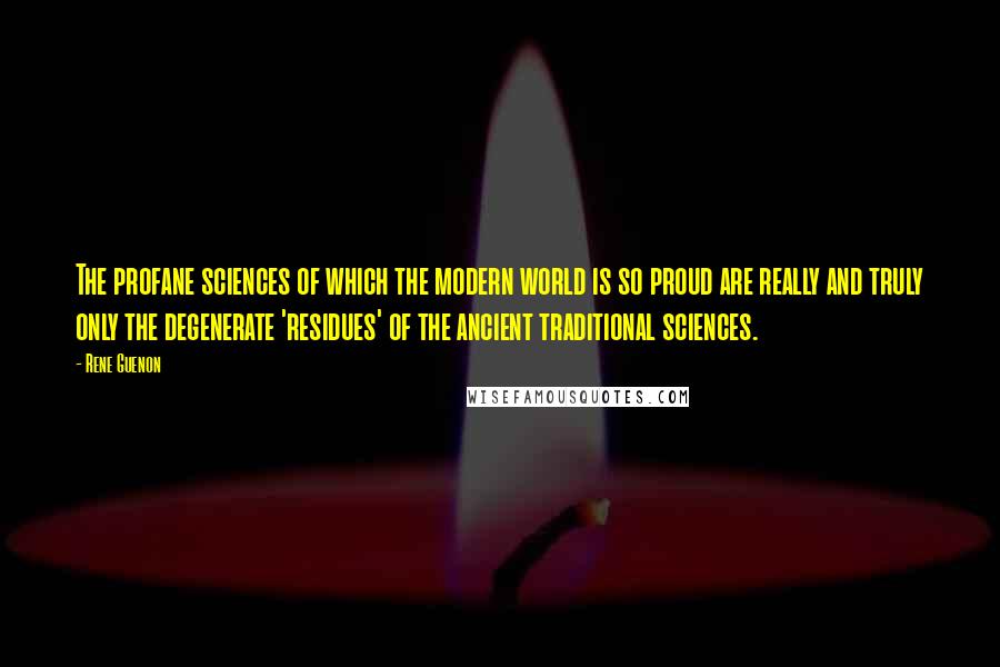 Rene Guenon Quotes: The profane sciences of which the modern world is so proud are really and truly only the degenerate 'residues' of the ancient traditional sciences.