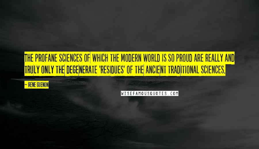 Rene Guenon Quotes: The profane sciences of which the modern world is so proud are really and truly only the degenerate 'residues' of the ancient traditional sciences.