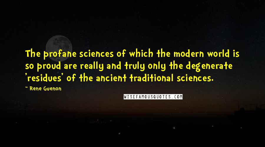 Rene Guenon Quotes: The profane sciences of which the modern world is so proud are really and truly only the degenerate 'residues' of the ancient traditional sciences.