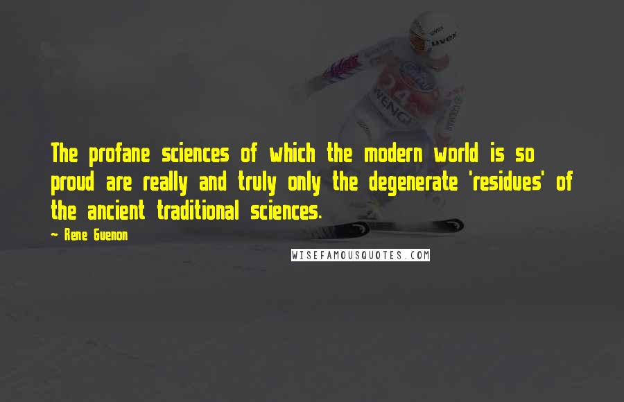 Rene Guenon Quotes: The profane sciences of which the modern world is so proud are really and truly only the degenerate 'residues' of the ancient traditional sciences.