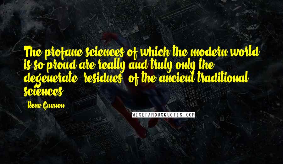 Rene Guenon Quotes: The profane sciences of which the modern world is so proud are really and truly only the degenerate 'residues' of the ancient traditional sciences.