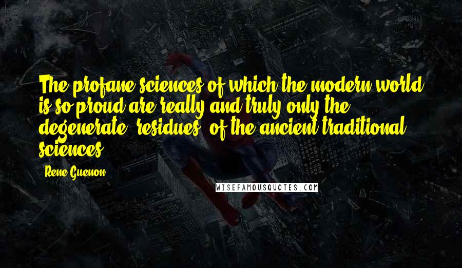 Rene Guenon Quotes: The profane sciences of which the modern world is so proud are really and truly only the degenerate 'residues' of the ancient traditional sciences.