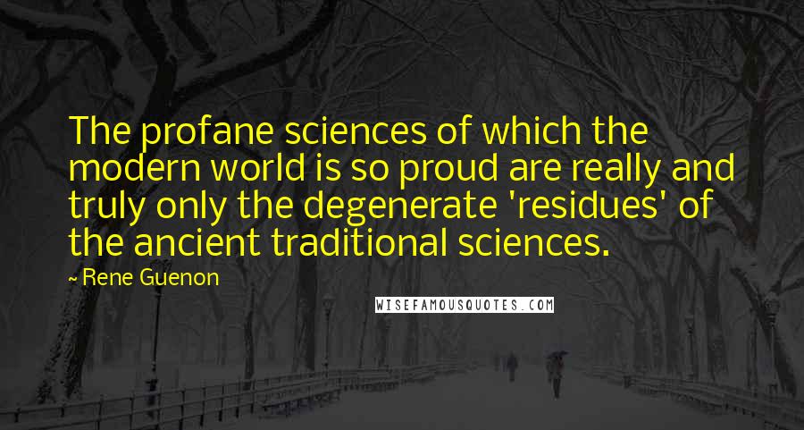 Rene Guenon Quotes: The profane sciences of which the modern world is so proud are really and truly only the degenerate 'residues' of the ancient traditional sciences.