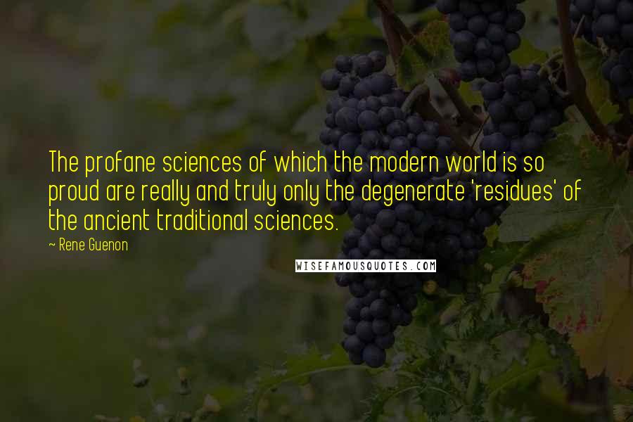 Rene Guenon Quotes: The profane sciences of which the modern world is so proud are really and truly only the degenerate 'residues' of the ancient traditional sciences.