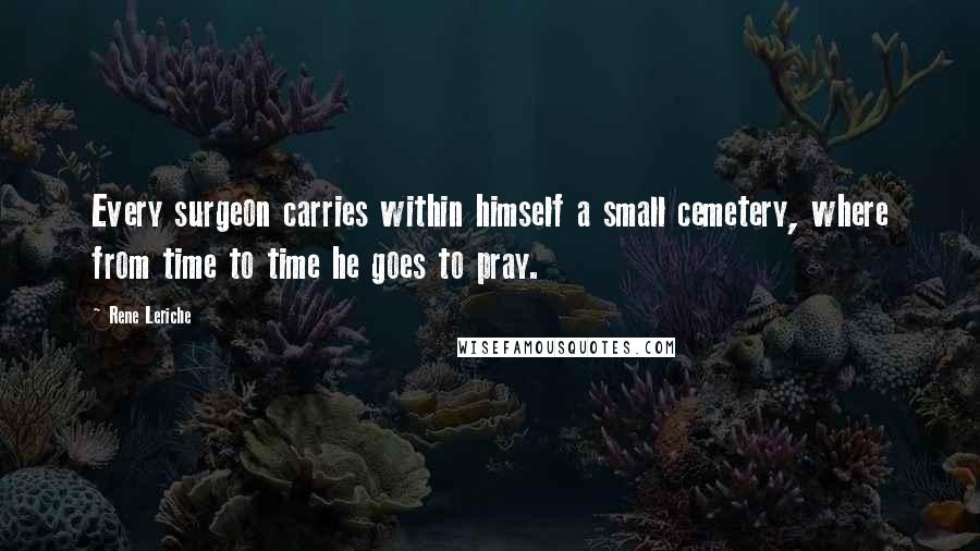 Rene Leriche Quotes: Every surgeon carries within himself a small cemetery, where from time to time he goes to pray.