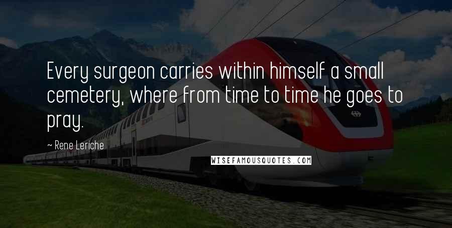 Rene Leriche Quotes: Every surgeon carries within himself a small cemetery, where from time to time he goes to pray.