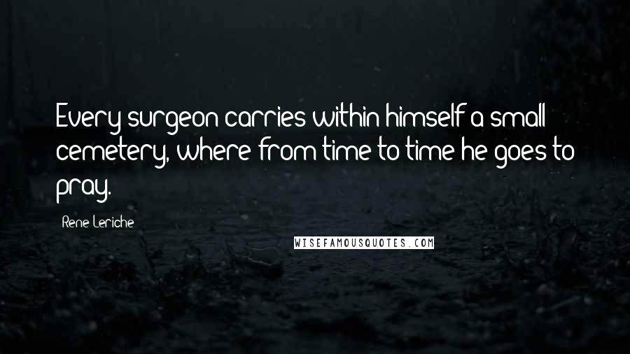 Rene Leriche Quotes: Every surgeon carries within himself a small cemetery, where from time to time he goes to pray.
