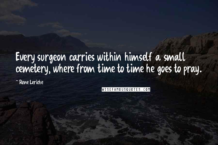 Rene Leriche Quotes: Every surgeon carries within himself a small cemetery, where from time to time he goes to pray.