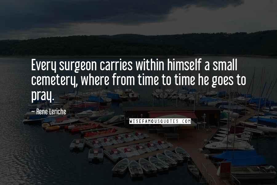 Rene Leriche Quotes: Every surgeon carries within himself a small cemetery, where from time to time he goes to pray.