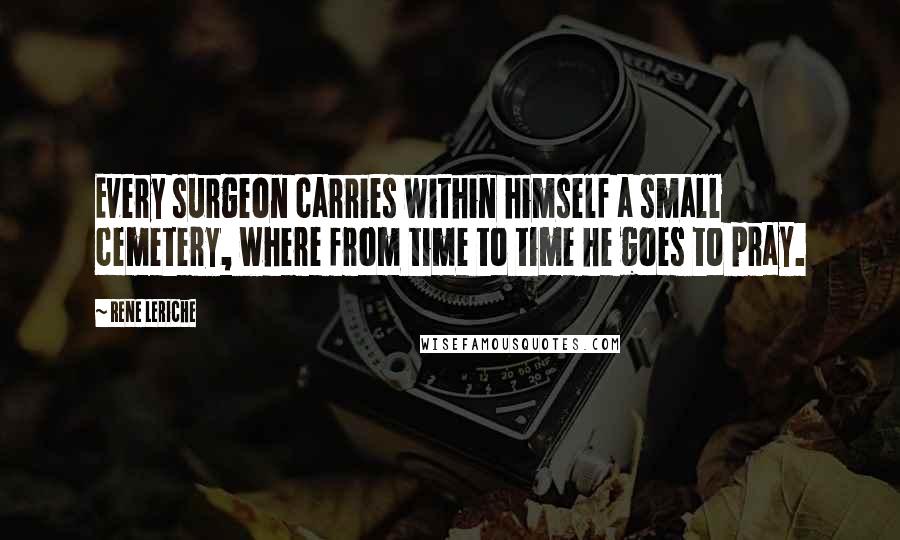 Rene Leriche Quotes: Every surgeon carries within himself a small cemetery, where from time to time he goes to pray.