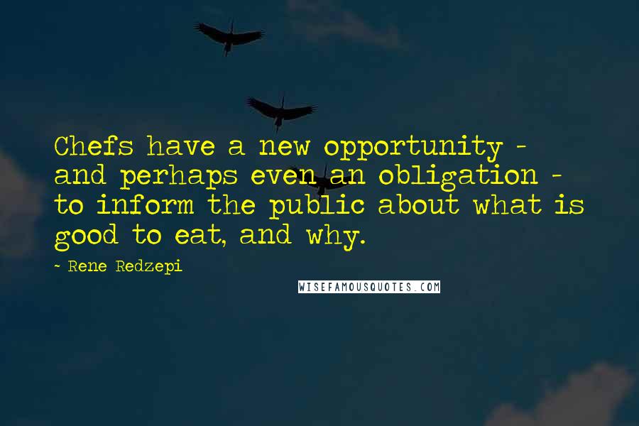 Rene Redzepi Quotes: Chefs have a new opportunity - and perhaps even an obligation - to inform the public about what is good to eat, and why.