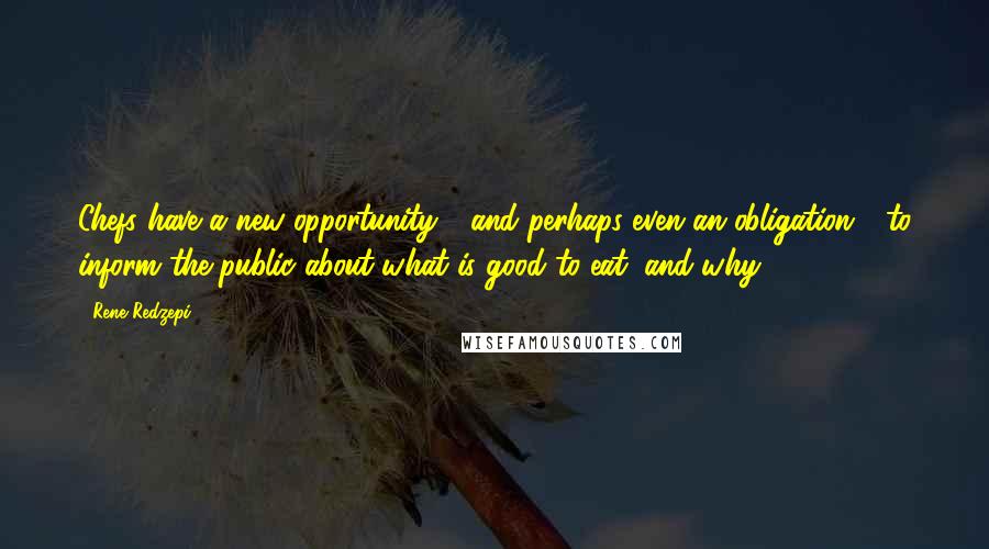 Rene Redzepi Quotes: Chefs have a new opportunity - and perhaps even an obligation - to inform the public about what is good to eat, and why.