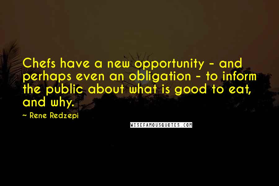 Rene Redzepi Quotes: Chefs have a new opportunity - and perhaps even an obligation - to inform the public about what is good to eat, and why.