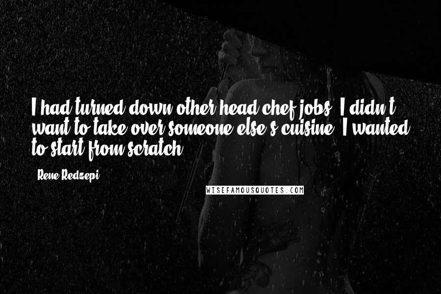 Rene Redzepi Quotes: I had turned down other head chef jobs. I didn't want to take over someone else's cuisine. I wanted to start from scratch.