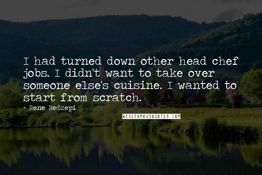 Rene Redzepi Quotes: I had turned down other head chef jobs. I didn't want to take over someone else's cuisine. I wanted to start from scratch.