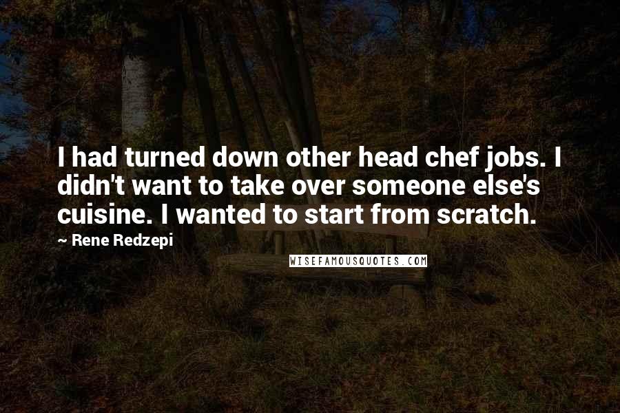 Rene Redzepi Quotes: I had turned down other head chef jobs. I didn't want to take over someone else's cuisine. I wanted to start from scratch.