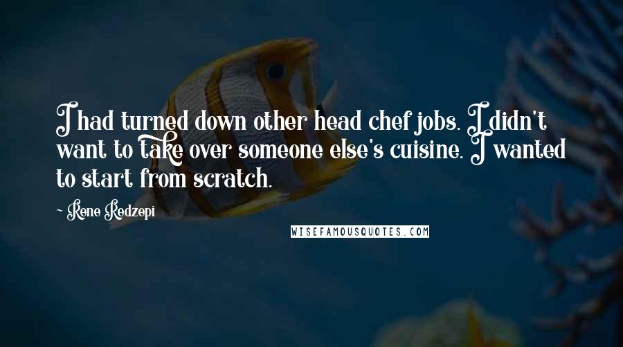 Rene Redzepi Quotes: I had turned down other head chef jobs. I didn't want to take over someone else's cuisine. I wanted to start from scratch.