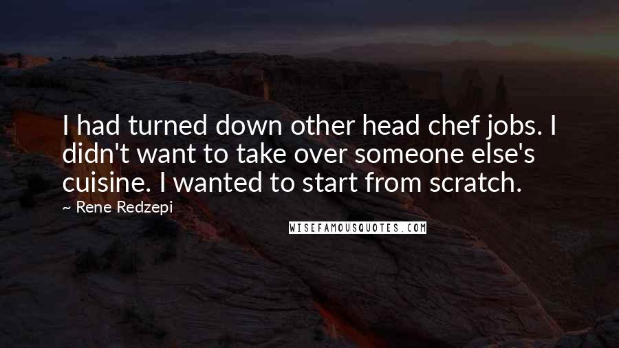 Rene Redzepi Quotes: I had turned down other head chef jobs. I didn't want to take over someone else's cuisine. I wanted to start from scratch.
