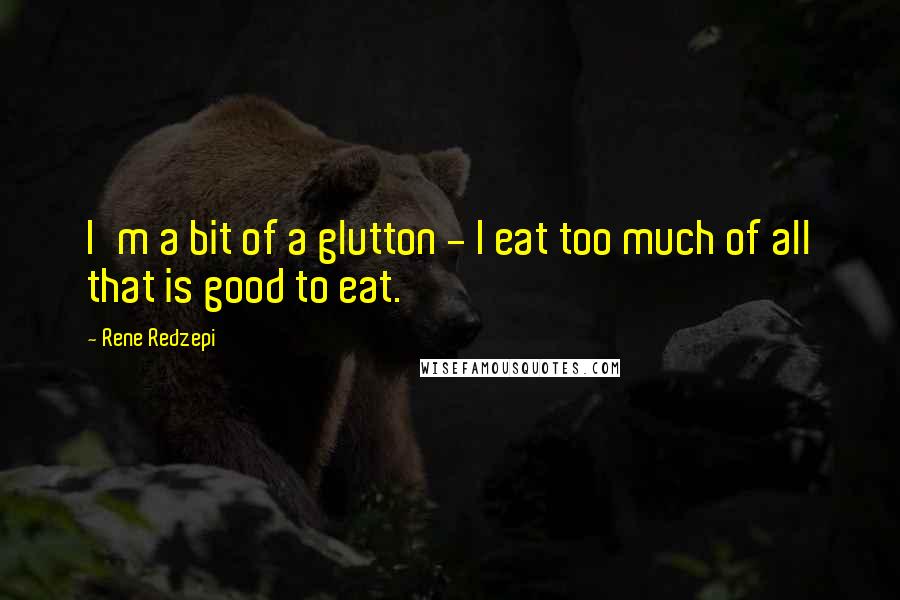 Rene Redzepi Quotes: I'm a bit of a glutton - I eat too much of all that is good to eat.