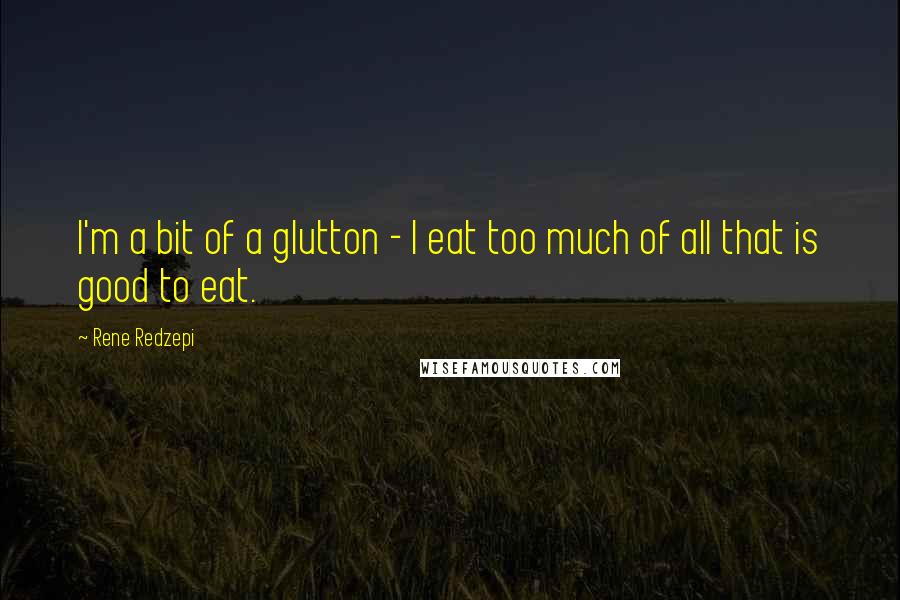 Rene Redzepi Quotes: I'm a bit of a glutton - I eat too much of all that is good to eat.