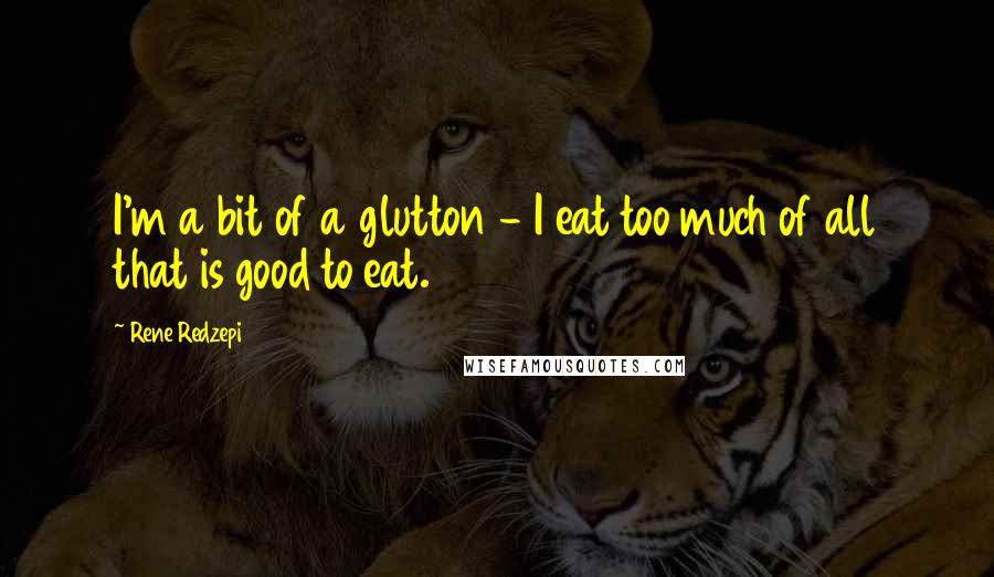 Rene Redzepi Quotes: I'm a bit of a glutton - I eat too much of all that is good to eat.